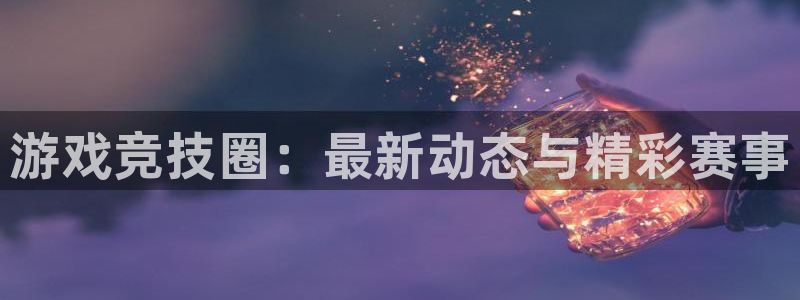 高德娱乐登录地址：游戏竞技圈：最新动态与精彩赛事