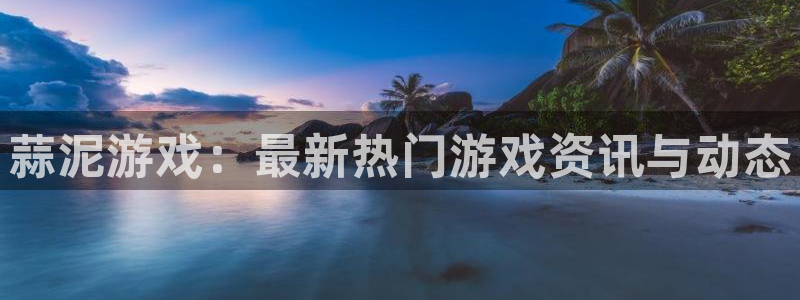 高德娱乐app：蒜泥游戏：最新热门游戏资讯与动态