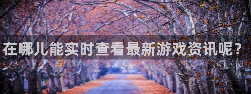 高德娱乐官方登录网址：在哪儿能实时查看最新游戏资讯呢？